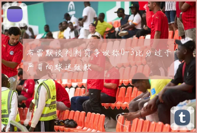 布雷默谈判判罚争议称0-3比分过于严苛向球迷致歉