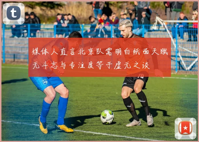 媒体人直言北京队需明白纸面天赋无斗志与专注度等于虚无之谈