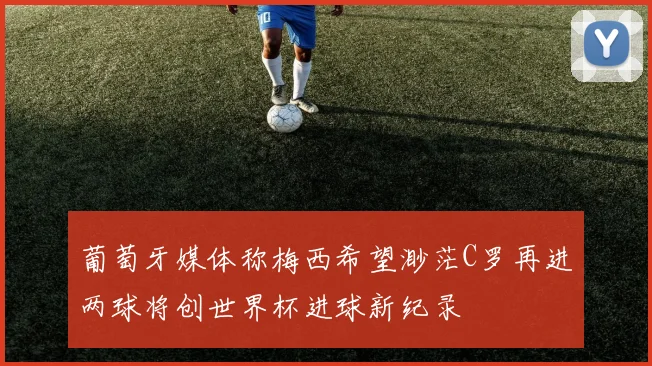 葡萄牙媒体称梅西希望渺茫C罗再进两球将创世界杯进球新纪录