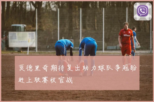 莫德里奇期待复出助力球队争冠盼赶上联赛收官战
