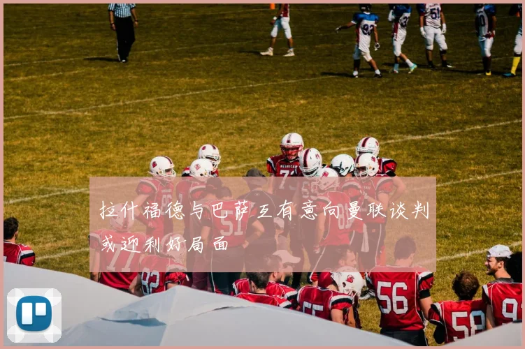 拉什福德与巴萨互有意向曼联谈判或迎利好局面