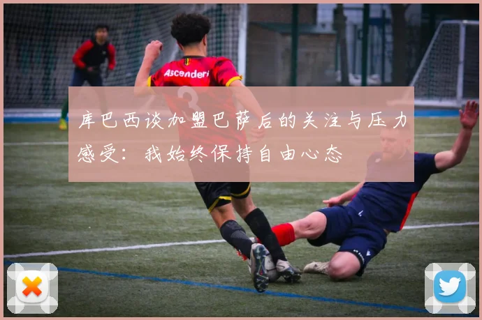 库巴西谈加盟巴萨后的关注与压力感受：我始终保持自由心态