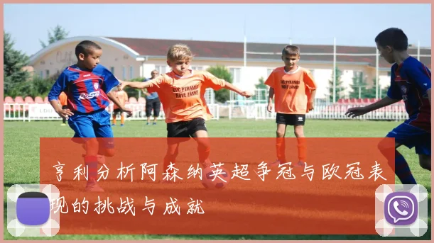 亨利分析阿森纳英超争冠与欧冠表现的挑战与成就