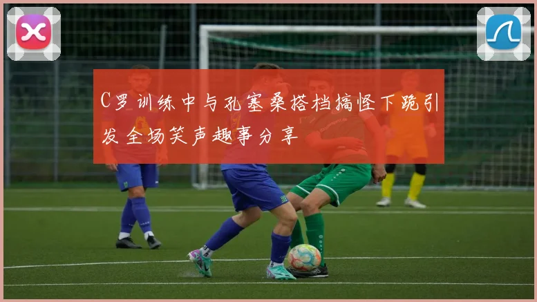 C罗训练中与孔塞桑搭档搞怪下跪引发全场笑声趣事分享