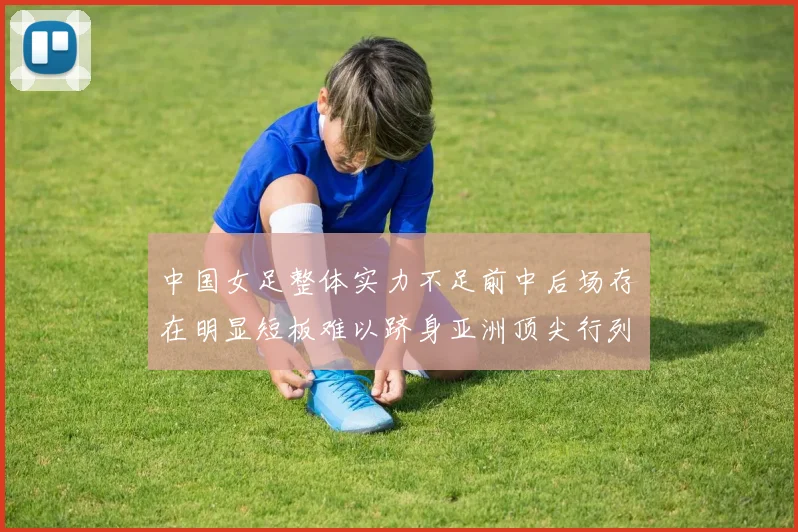 中国女足整体实力不足前中后场存在明显短板难以跻身亚洲顶尖行列