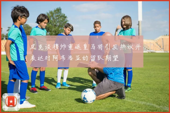 皮克谈穆帅重返皇马将引发热议并表达对阿韦洛亚的留队期望