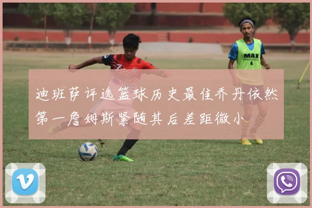 迪班萨评选篮球历史最佳乔丹依然第一詹姆斯紧随其后差距微小