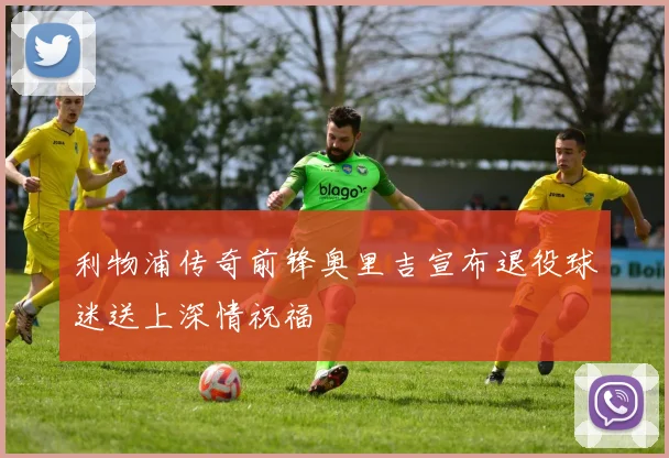 利物浦传奇前锋奥里吉宣布退役球迷送上深情祝福