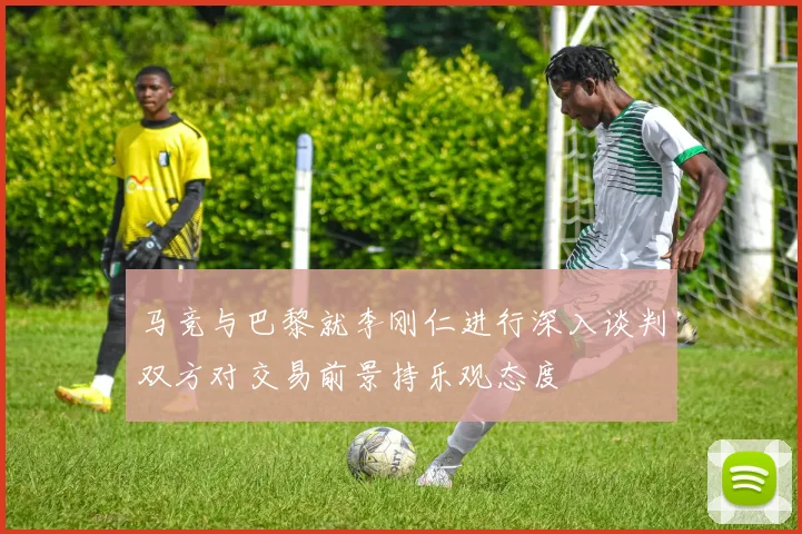 马竞与巴黎就李刚仁进行深入谈判双方对交易前景持乐观态度
