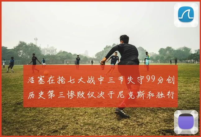 活塞在抢七大战中三节失守99分创历史第三惨败仅次于尼克斯和独行侠