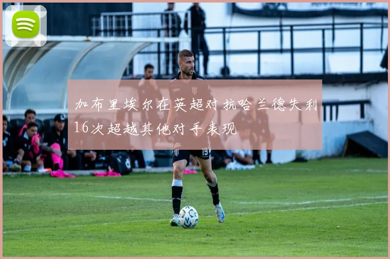 加布里埃尔在英超对抗哈兰德失利16次超越其他对手表现