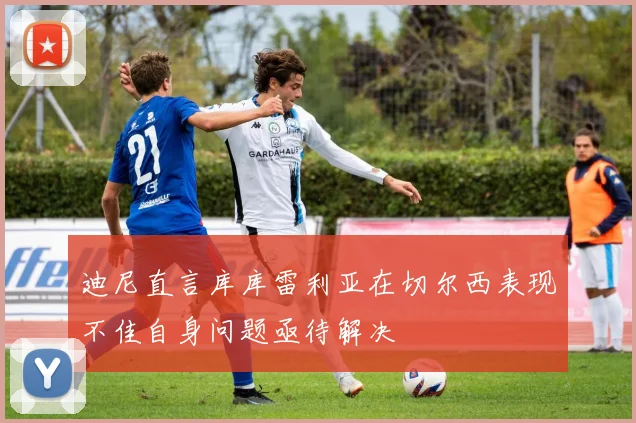 迪尼直言库库雷利亚在切尔西表现不佳自身问题亟待解决