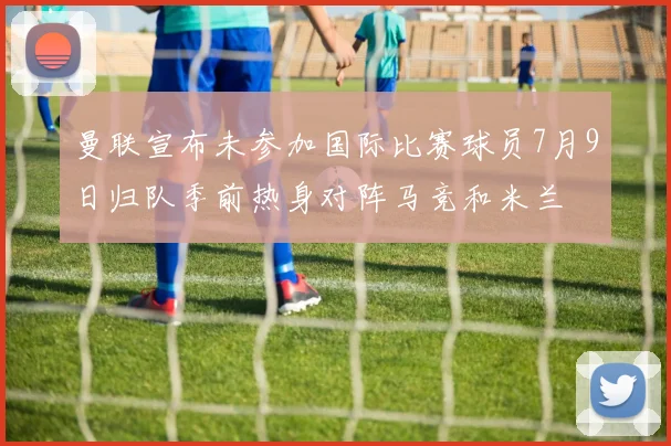 曼联宣布未参加国际比赛球员7月9日归队季前热身对阵马竞和米兰