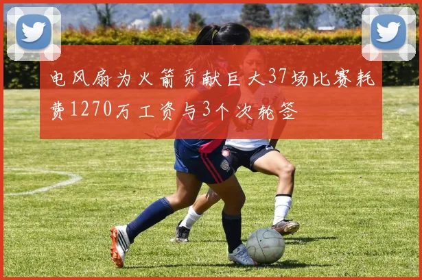 电风扇为火箭贡献巨大37场比赛耗费1270万工资与3个次轮签